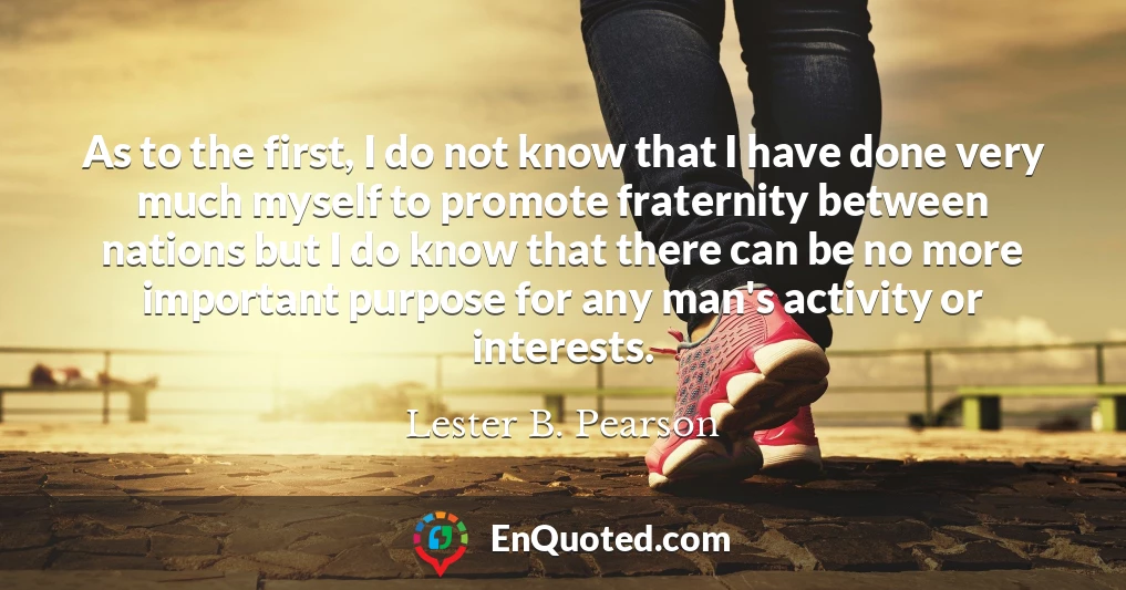 As to the first, I do not know that I have done very much myself to promote fraternity between nations but I do know that there can be no more important purpose for any man's activity or interests.