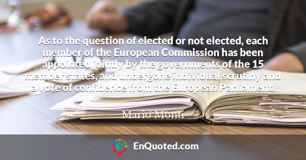 As to the question of elected or not elected, each member of the European Commission has been appointed jointly by the governments of the 15 member states, and undergone individual scrutiny and a vote of confidence from the European Parliament.