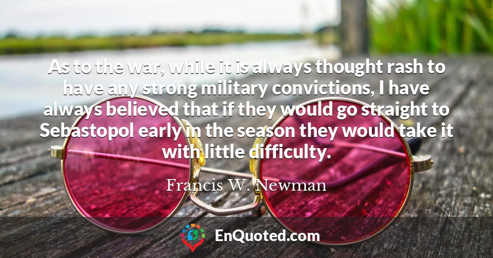 As to the war, while it is always thought rash to have any strong military convictions, I have always believed that if they would go straight to Sebastopol early in the season they would take it with little difficulty.