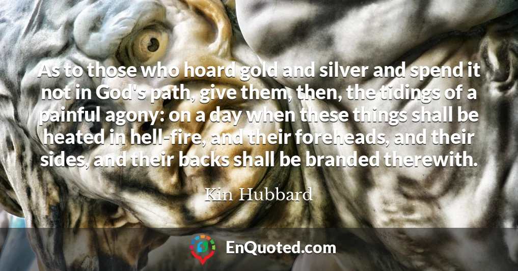 As to those who hoard gold and silver and spend it not in God's path, give them, then, the tidings of a painful agony: on a day when these things shall be heated in hell-fire, and their foreheads, and their sides, and their backs shall be branded therewith.