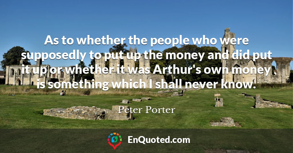 As to whether the people who were supposedly to put up the money and did put it up or whether it was Arthur's own money is something which I shall never know.