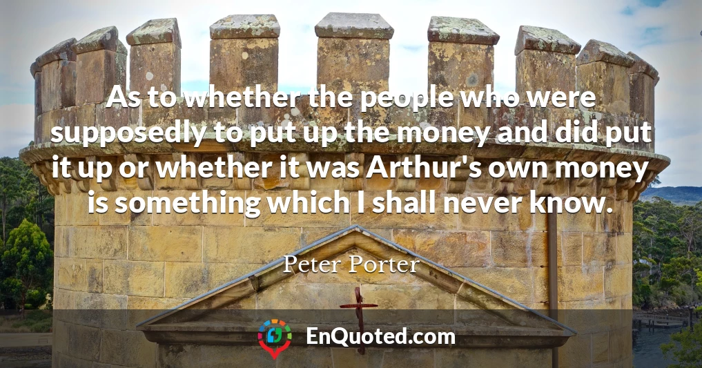 As to whether the people who were supposedly to put up the money and did put it up or whether it was Arthur's own money is something which I shall never know.