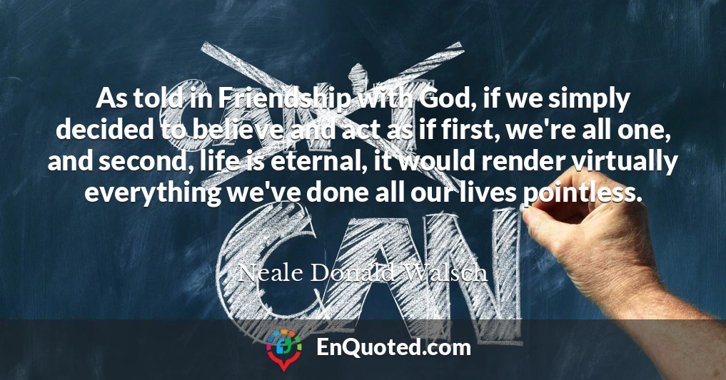 As told in Friendship with God, if we simply decided to believe and act as if first, we're all one, and second, life is eternal, it would render virtually everything we've done all our lives pointless.