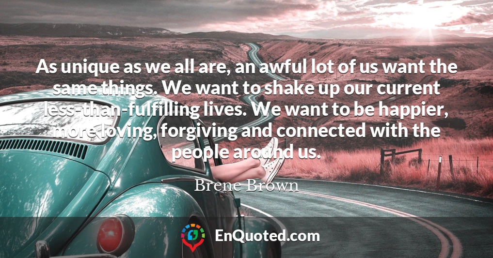 As unique as we all are, an awful lot of us want the same things. We want to shake up our current less-than-fulfilling lives. We want to be happier, more loving, forgiving and connected with the people around us.