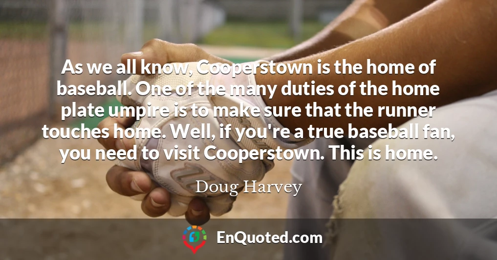 As we all know, Cooperstown is the home of baseball. One of the many duties of the home plate umpire is to make sure that the runner touches home. Well, if you're a true baseball fan, you need to visit Cooperstown. This is home.