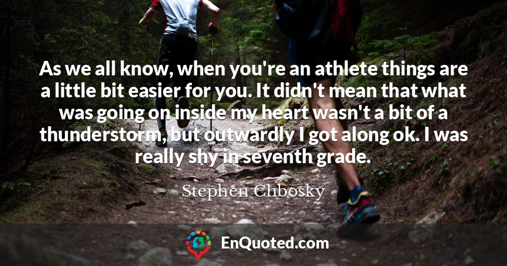 As we all know, when you're an athlete things are a little bit easier for you. It didn't mean that what was going on inside my heart wasn't a bit of a thunderstorm, but outwardly I got along ok. I was really shy in seventh grade.