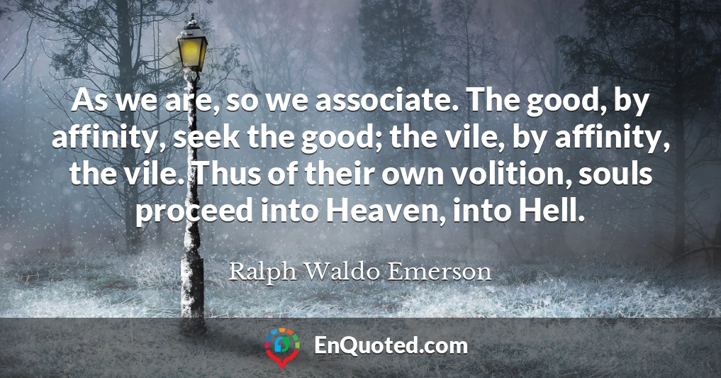 As we are, so we associate. The good, by affinity, seek the good; the vile, by affinity, the vile. Thus of their own volition, souls proceed into Heaven, into Hell.