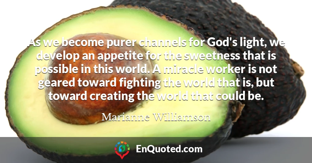As we become purer channels for God's light, we develop an appetite for the sweetness that is possible in this world. A miracle worker is not geared toward fighting the world that is, but toward creating the world that could be.
