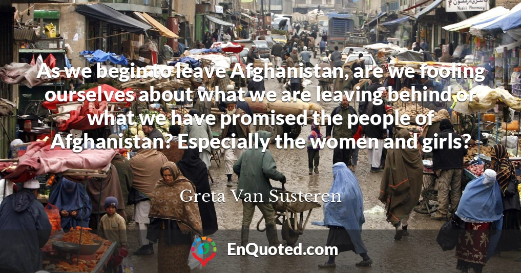 As we begin to leave Afghanistan, are we fooling ourselves about what we are leaving behind or what we have promised the people of Afghanistan? Especially the women and girls?