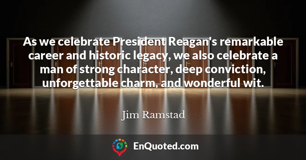 As we celebrate President Reagan's remarkable career and historic legacy, we also celebrate a man of strong character, deep conviction, unforgettable charm, and wonderful wit.