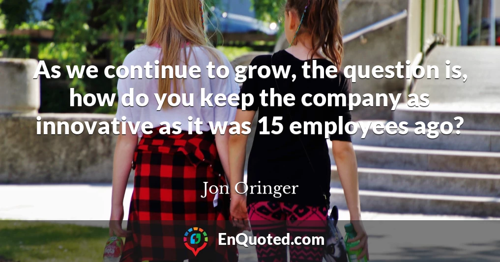 As we continue to grow, the question is, how do you keep the company as innovative as it was 15 employees ago?