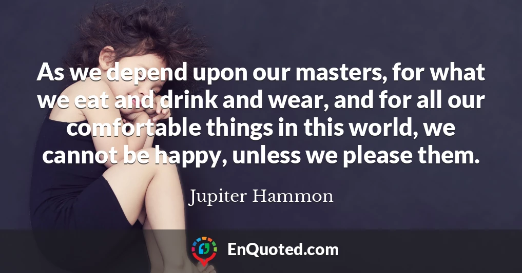 As we depend upon our masters, for what we eat and drink and wear, and for all our comfortable things in this world, we cannot be happy, unless we please them.
