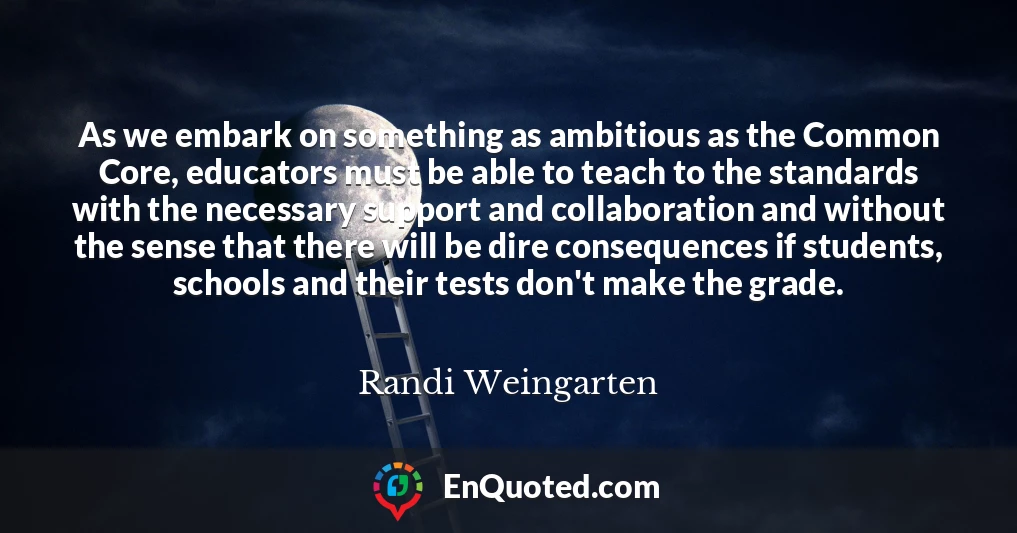 As we embark on something as ambitious as the Common Core, educators must be able to teach to the standards with the necessary support and collaboration and without the sense that there will be dire consequences if students, schools and their tests don't make the grade.