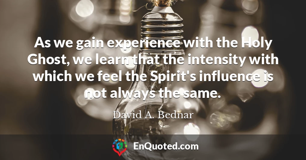 As we gain experience with the Holy Ghost, we learn that the intensity with which we feel the Spirit's influence is not always the same.