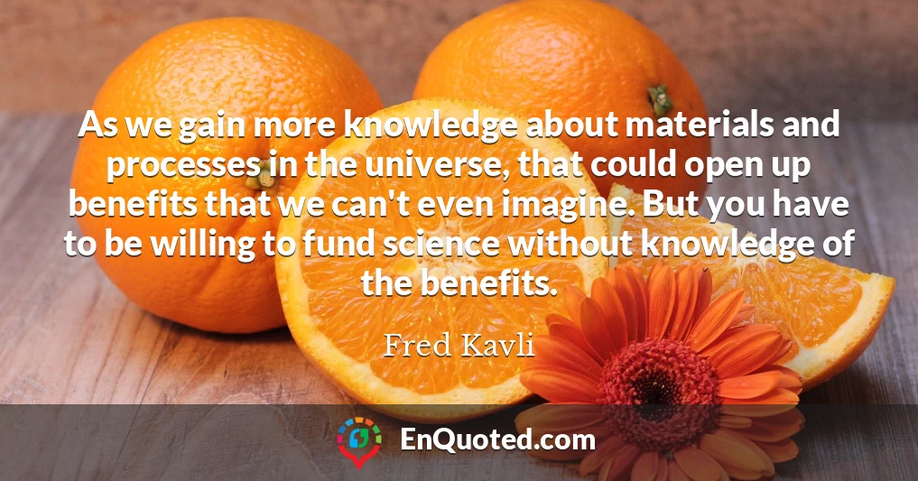As we gain more knowledge about materials and processes in the universe, that could open up benefits that we can't even imagine. But you have to be willing to fund science without knowledge of the benefits.