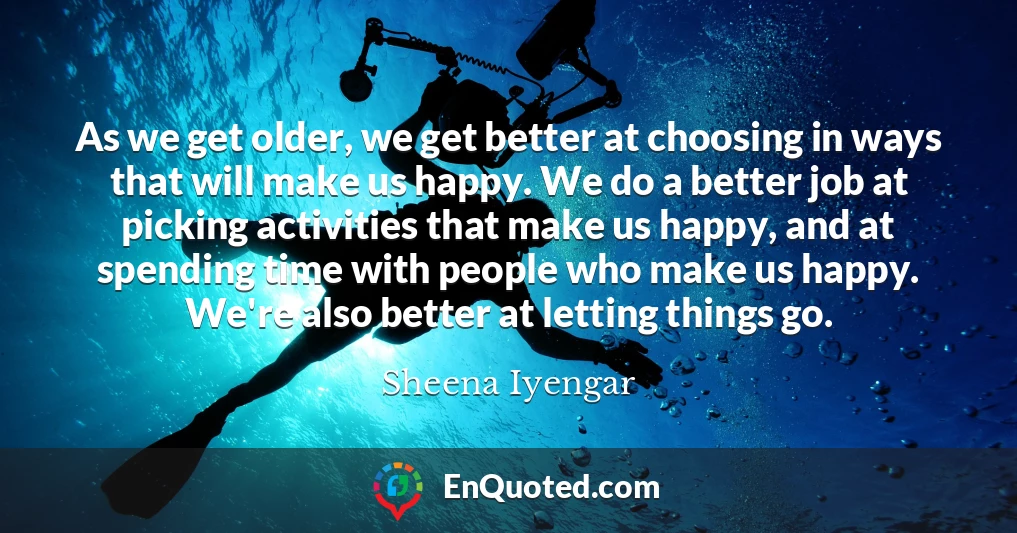 As we get older, we get better at choosing in ways that will make us happy. We do a better job at picking activities that make us happy, and at spending time with people who make us happy. We're also better at letting things go.