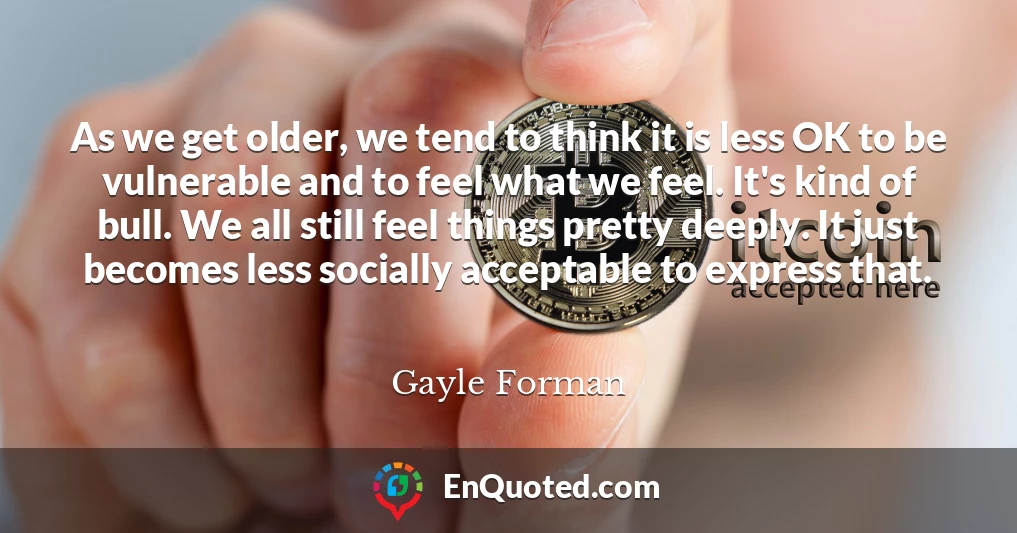 As we get older, we tend to think it is less OK to be vulnerable and to feel what we feel. It's kind of bull. We all still feel things pretty deeply. It just becomes less socially acceptable to express that.