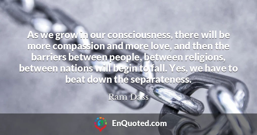 As we grow in our consciousness, there will be more compassion and more love, and then the barriers between people, between religions, between nations will begin to fall. Yes, we have to beat down the separateness.