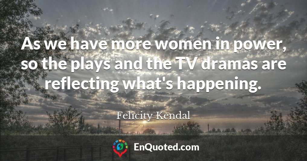 As we have more women in power, so the plays and the TV dramas are reflecting what's happening.