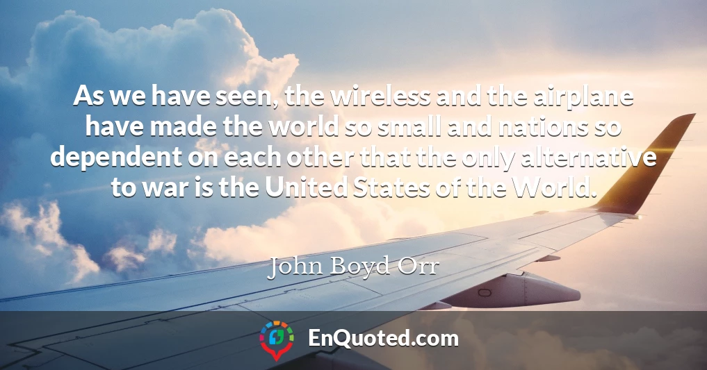 As we have seen, the wireless and the airplane have made the world so small and nations so dependent on each other that the only alternative to war is the United States of the World.