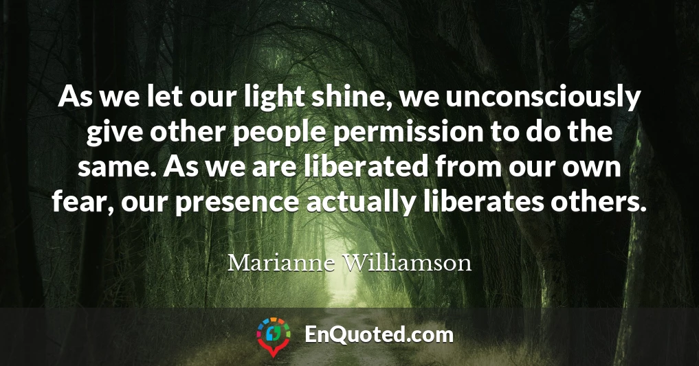 As we let our light shine, we unconsciously give other people permission to do the same. As we are liberated from our own fear, our presence actually liberates others.