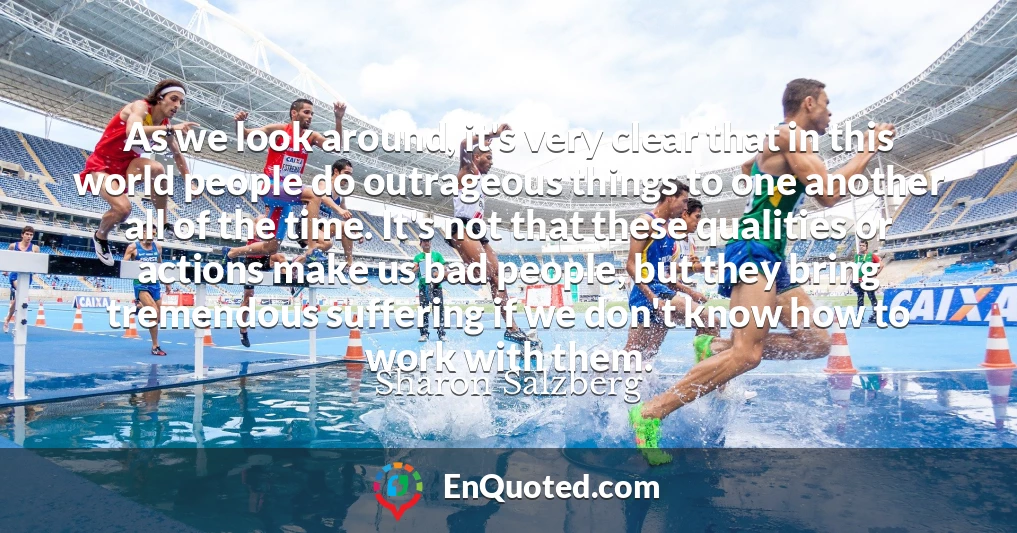 As we look around, it's very clear that in this world people do outrageous things to one another all of the time. It's not that these qualities or actions make us bad people, but they bring tremendous suffering if we don't know how to work with them.