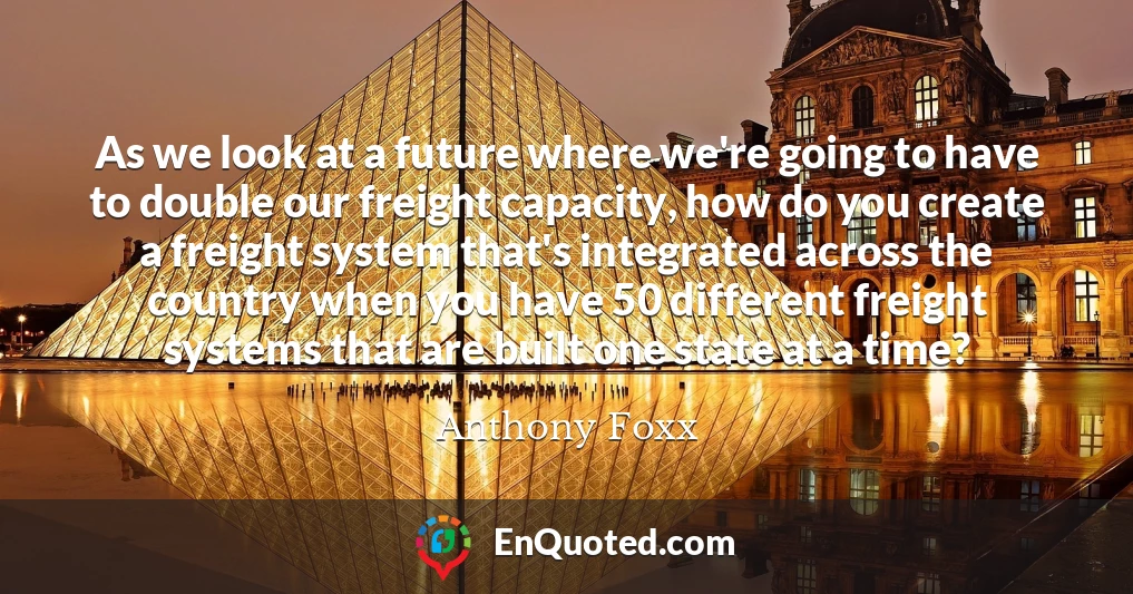 As we look at a future where we're going to have to double our freight capacity, how do you create a freight system that's integrated across the country when you have 50 different freight systems that are built one state at a time?