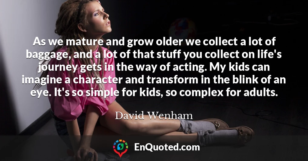 As we mature and grow older we collect a lot of baggage, and a lot of that stuff you collect on life's journey gets in the way of acting. My kids can imagine a character and transform in the blink of an eye. It's so simple for kids, so complex for adults.