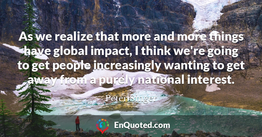 As we realize that more and more things have global impact, I think we're going to get people increasingly wanting to get away from a purely national interest.