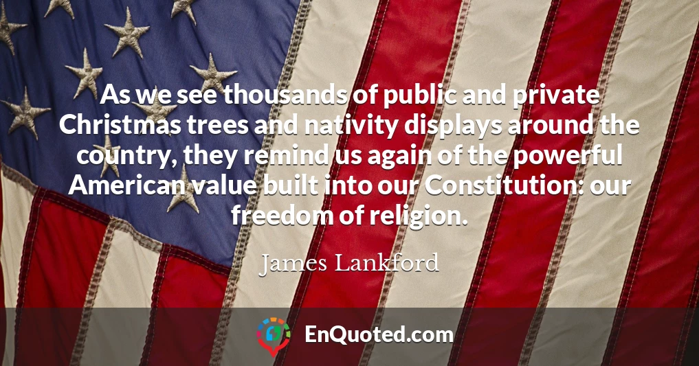 As we see thousands of public and private Christmas trees and nativity displays around the country, they remind us again of the powerful American value built into our Constitution: our freedom of religion.