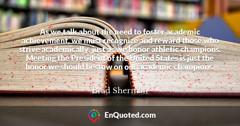 As we talk about the need to foster academic achievement, we must recognize and reward those who strive academically, just as we honor athletic champions. Meeting the President of the United States is just the honor we should bestow on our academic champions.