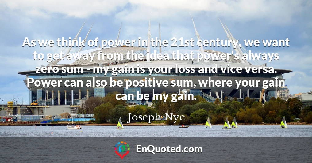 As we think of power in the 21st century, we want to get away from the idea that power's always zero sum - my gain is your loss and vice versa. Power can also be positive sum, where your gain can be my gain.