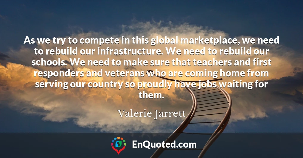 As we try to compete in this global marketplace, we need to rebuild our infrastructure. We need to rebuild our schools. We need to make sure that teachers and first responders and veterans who are coming home from serving our country so proudly have jobs waiting for them.