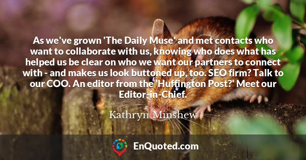 As we've grown 'The Daily Muse' and met contacts who want to collaborate with us, knowing who does what has helped us be clear on who we want our partners to connect with - and makes us look buttoned up, too. SEO firm? Talk to our COO. An editor from the 'Huffington Post?' Meet our Editor-in-Chief.