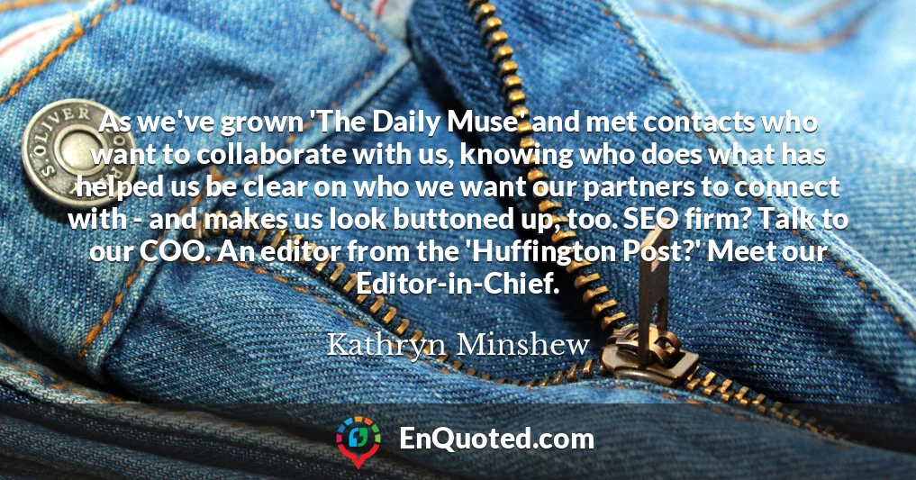 As we've grown 'The Daily Muse' and met contacts who want to collaborate with us, knowing who does what has helped us be clear on who we want our partners to connect with - and makes us look buttoned up, too. SEO firm? Talk to our COO. An editor from the 'Huffington Post?' Meet our Editor-in-Chief.