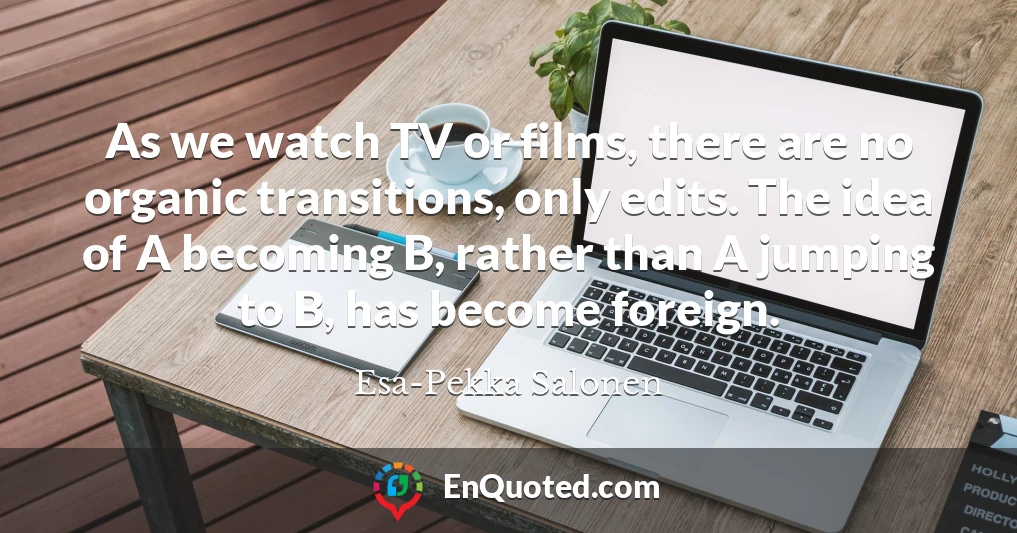 As we watch TV or films, there are no organic transitions, only edits. The idea of A becoming B, rather than A jumping to B, has become foreign.