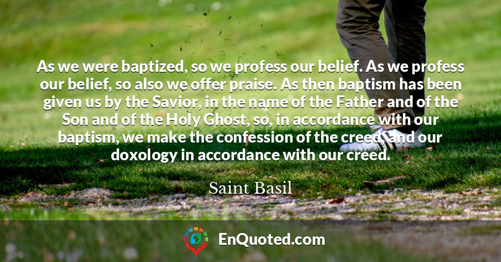 As we were baptized, so we profess our belief. As we profess our belief, so also we offer praise. As then baptism has been given us by the Savior, in the name of the Father and of the Son and of the Holy Ghost, so, in accordance with our baptism, we make the confession of the creed, and our doxology in accordance with our creed.