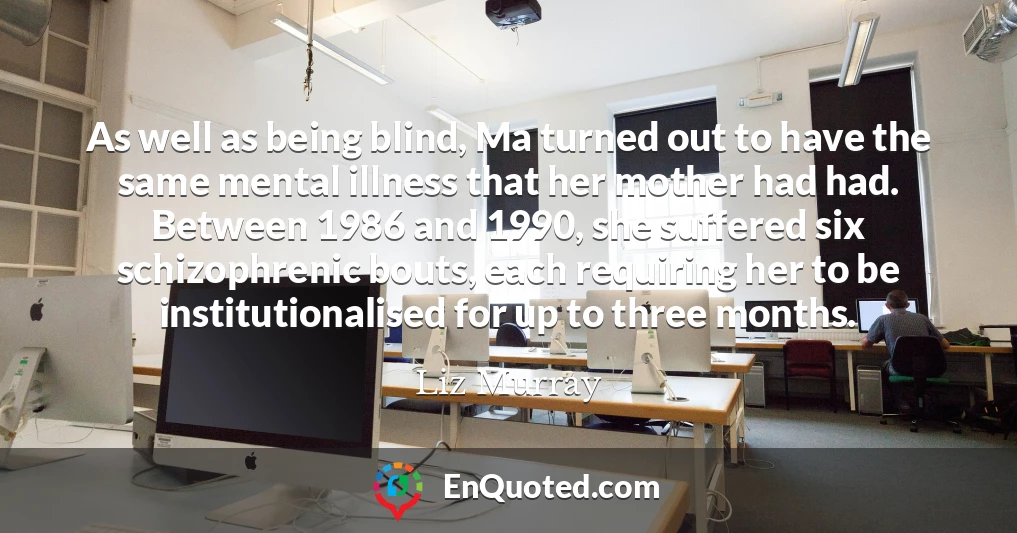 As well as being blind, Ma turned out to have the same mental illness that her mother had had. Between 1986 and 1990, she suffered six schizophrenic bouts, each requiring her to be institutionalised for up to three months.
