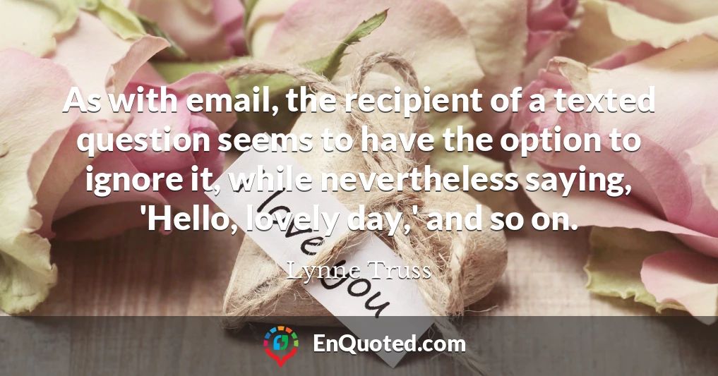 As with email, the recipient of a texted question seems to have the option to ignore it, while nevertheless saying, 'Hello, lovely day,' and so on.