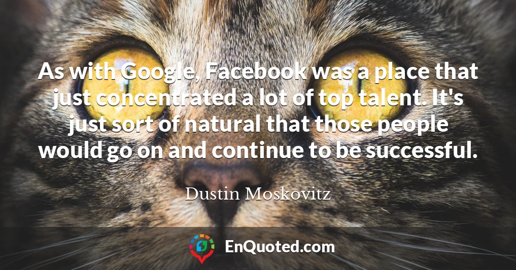 As with Google, Facebook was a place that just concentrated a lot of top talent. It's just sort of natural that those people would go on and continue to be successful.
