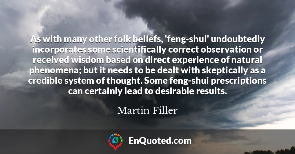 As with many other folk beliefs, 'feng-shui' undoubtedly incorporates some scientifically correct observation or received wisdom based on direct experience of natural phenomena; but it needs to be dealt with skeptically as a credible system of thought. Some feng-shui prescriptions can certainly lead to desirable results.