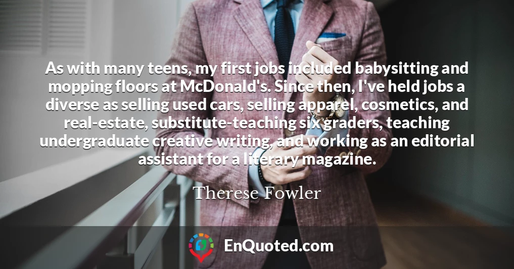 As with many teens, my first jobs included babysitting and mopping floors at McDonald's. Since then, I've held jobs a diverse as selling used cars, selling apparel, cosmetics, and real-estate, substitute-teaching six graders, teaching undergraduate creative writing, and working as an editorial assistant for a literary magazine.