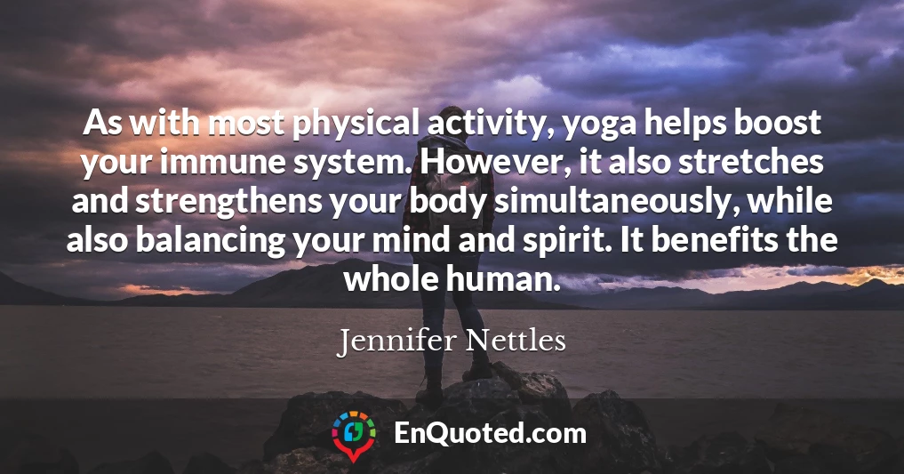 As with most physical activity, yoga helps boost your immune system. However, it also stretches and strengthens your body simultaneously, while also balancing your mind and spirit. It benefits the whole human.