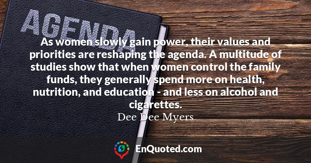 As women slowly gain power, their values and priorities are reshaping the agenda. A multitude of studies show that when women control the family funds, they generally spend more on health, nutrition, and education - and less on alcohol and cigarettes.