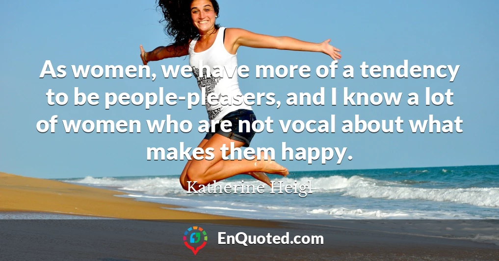 As women, we have more of a tendency to be people-pleasers, and I know a lot of women who are not vocal about what makes them happy.