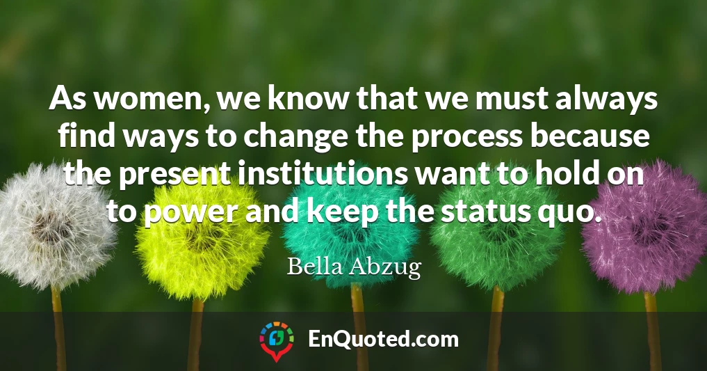 As women, we know that we must always find ways to change the process because the present institutions want to hold on to power and keep the status quo.