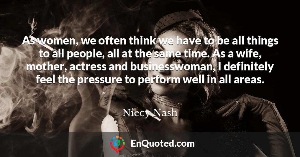 As women, we often think we have to be all things to all people, all at the same time. As a wife, mother, actress and businesswoman, I definitely feel the pressure to perform well in all areas.