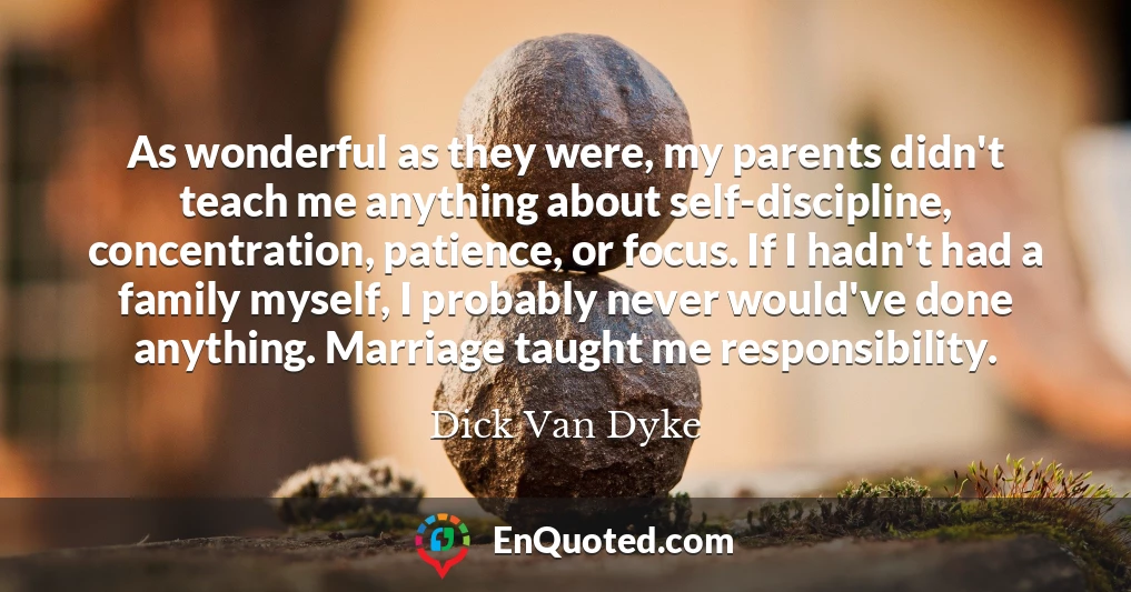 As wonderful as they were, my parents didn't teach me anything about self-discipline, concentration, patience, or focus. If I hadn't had a family myself, I probably never would've done anything. Marriage taught me responsibility.