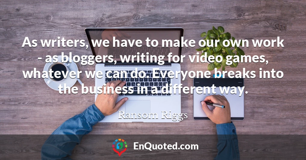 As writers, we have to make our own work - as bloggers, writing for video games, whatever we can do. Everyone breaks into the business in a different way.