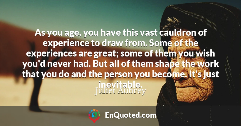 As you age, you have this vast cauldron of experience to draw from. Some of the experiences are great; some of them you wish you'd never had. But all of them shape the work that you do and the person you become. It's just inevitable.